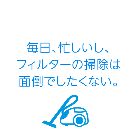 毎日、忙しいし、フィルターの掃除は面倒でしたくない。