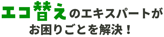 エコ替えのエキスパートがお困りごとを解決！