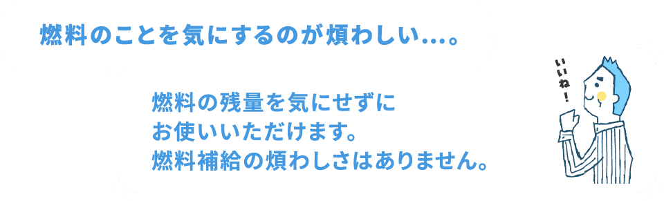 燃料のことを気にするのが煩わしい…。燃料の残量を気にせずにお使いいただけます。燃料補給の煩わしさはありません。