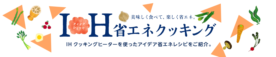 美味しく食べて、楽しく省エネ。IH省エネクッキング IHクッキングヒーターを使ったアイデア省エネレシピをご紹介。